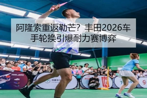 阿隆索重返勒芒？丰田2026车手轮换引爆耐力赛博弈